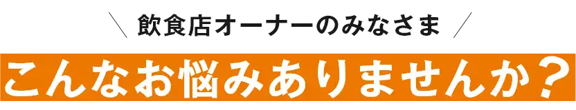 飲食店オーナーのみなさま!こんなお悩みありませんか?